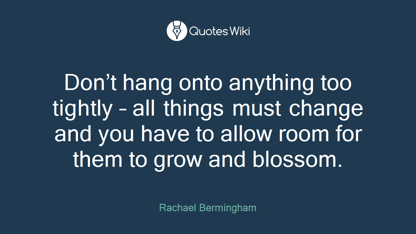 Don’t hang onto anything too tightly – all things must change and you have to allow room for them to grow and blossom.