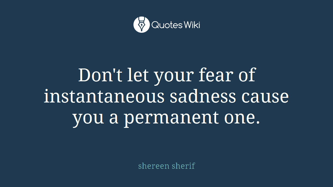 Don't let your fear of instantaneous sadness cause you a permanent one.