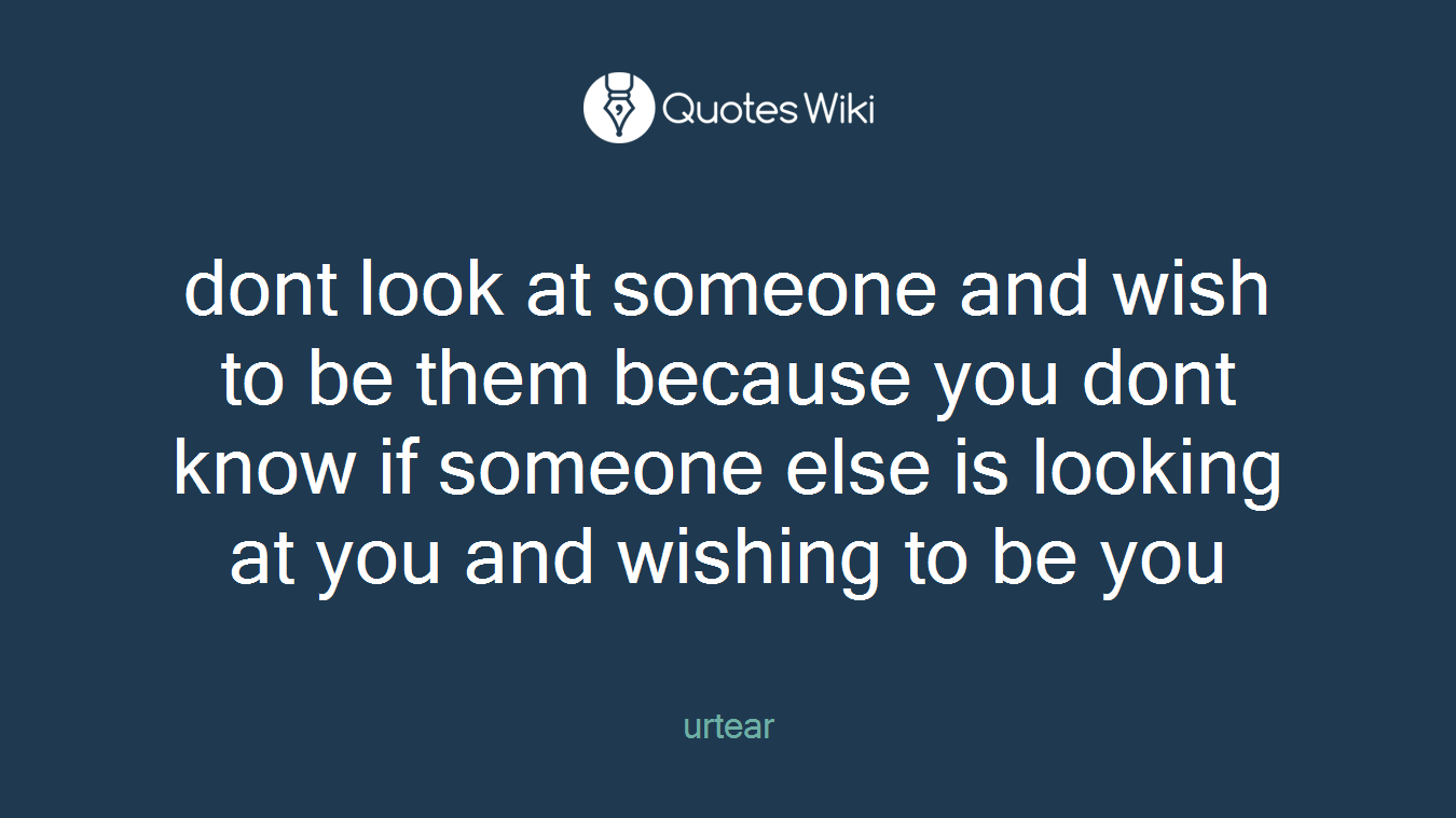 dont look at someone and wish to be them because you dont know if someone else is looking at you and wishing to be you