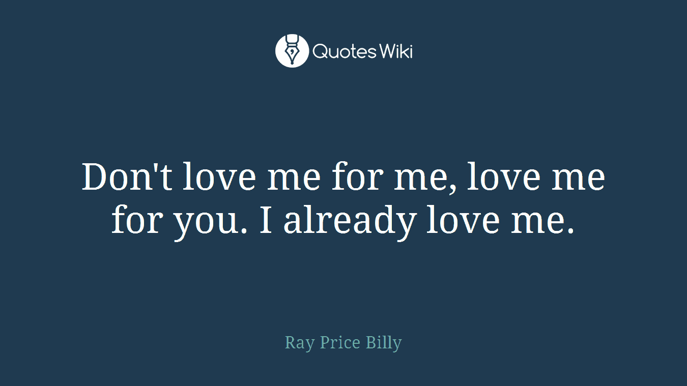 Don't love me for me, love me for you. I already love me.