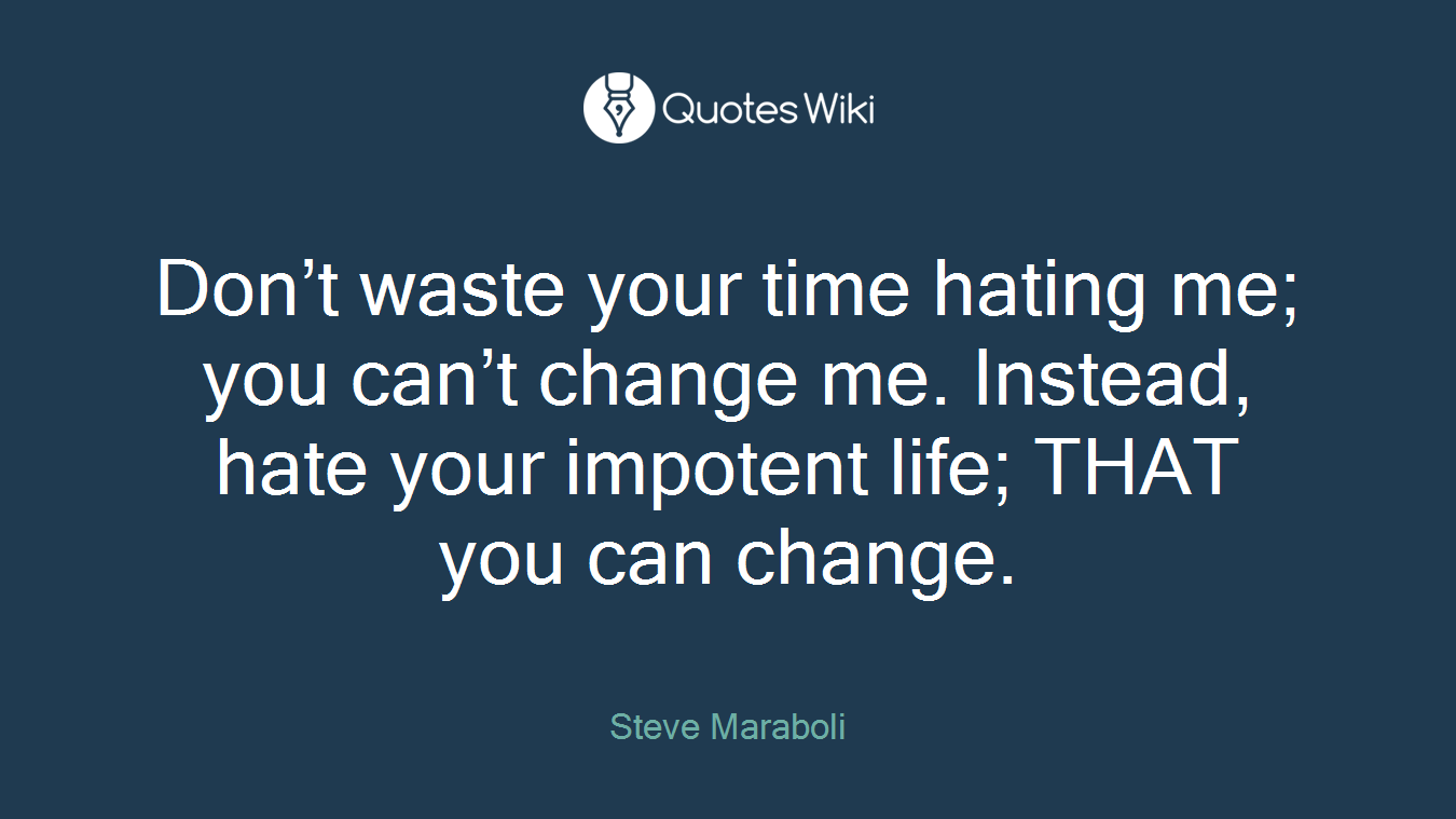 Don’t waste your time hating me; you can’t change me. Instead, hate your impotent life; THAT you can change.