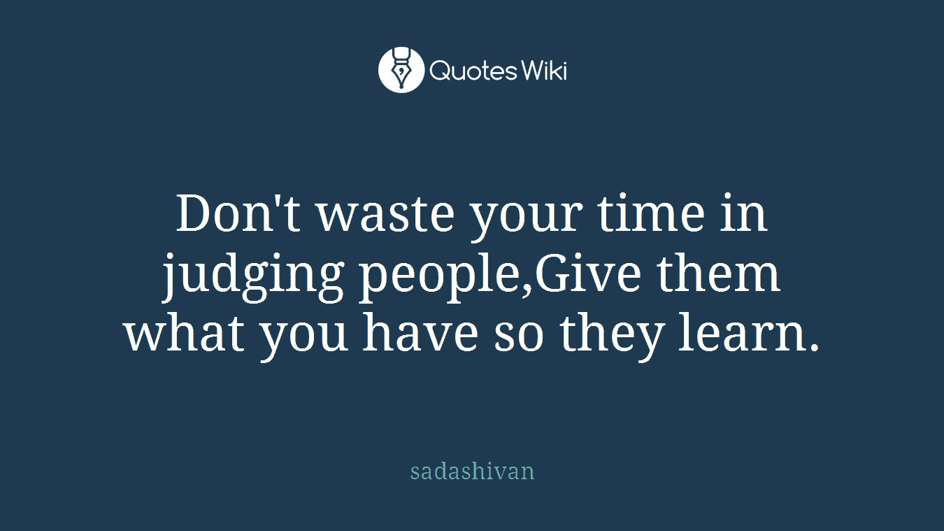 Don't waste your time in judging people,Give them what you have so they learn.