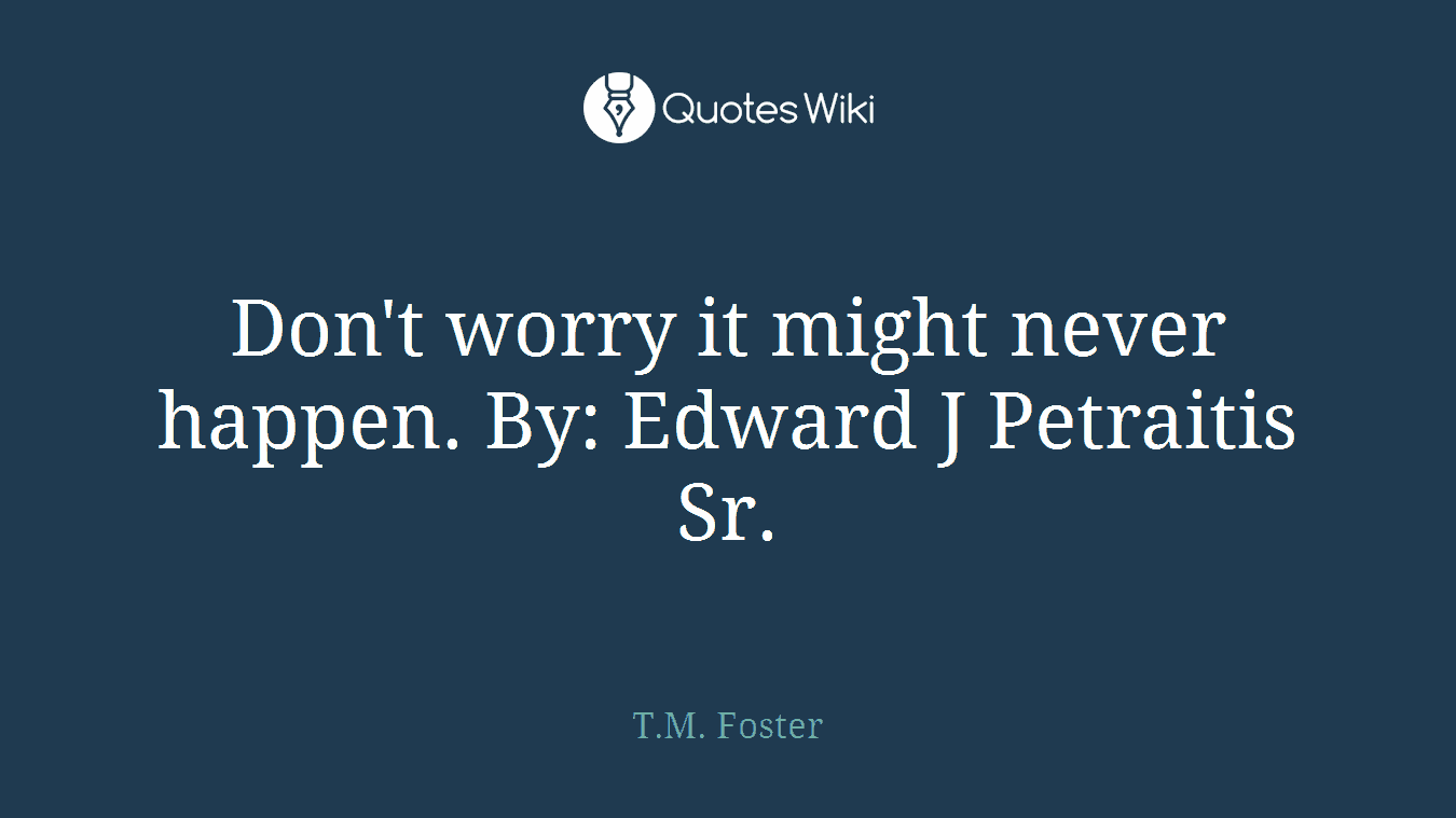 Don't worry it might never happen. By: Edward J Petraitis Sr.