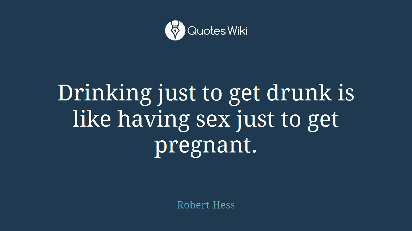 Drinking just to get drunk is like having sex just to get pregnant.