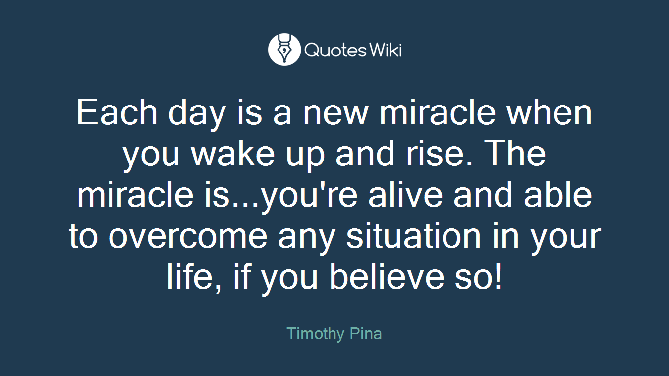 Each day is a new miracle when you wake up and rise. The miracle is...you're alive and able to overcome any situation in your life, if you believe so!