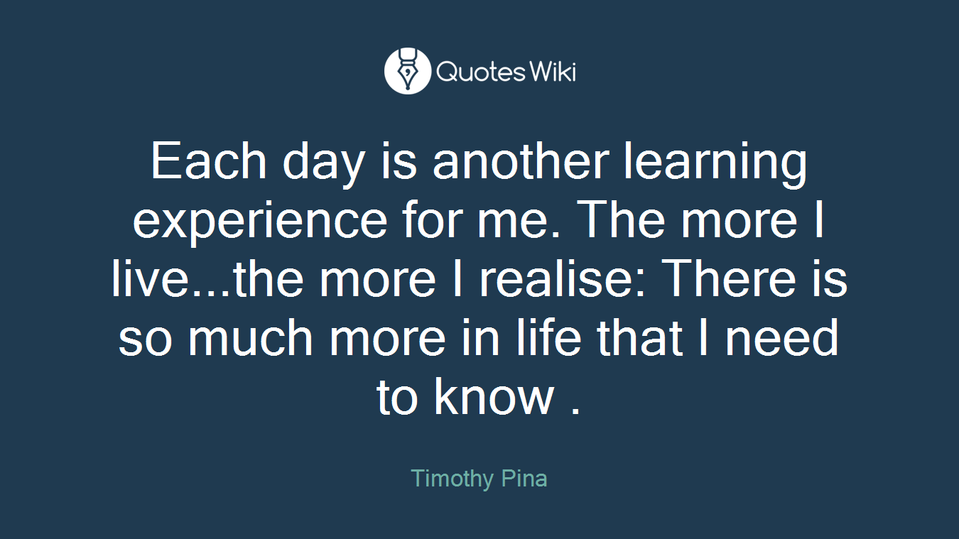 Each day is another learning experience for me. The more I live...the more I realise: There is so much more in life that I need to know .