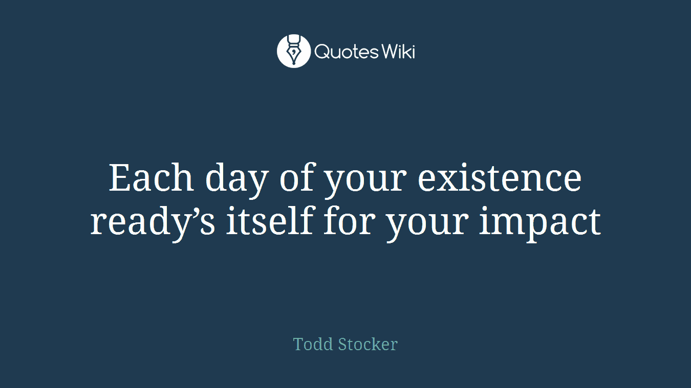 Each day of your existence ready’s itself for your impact