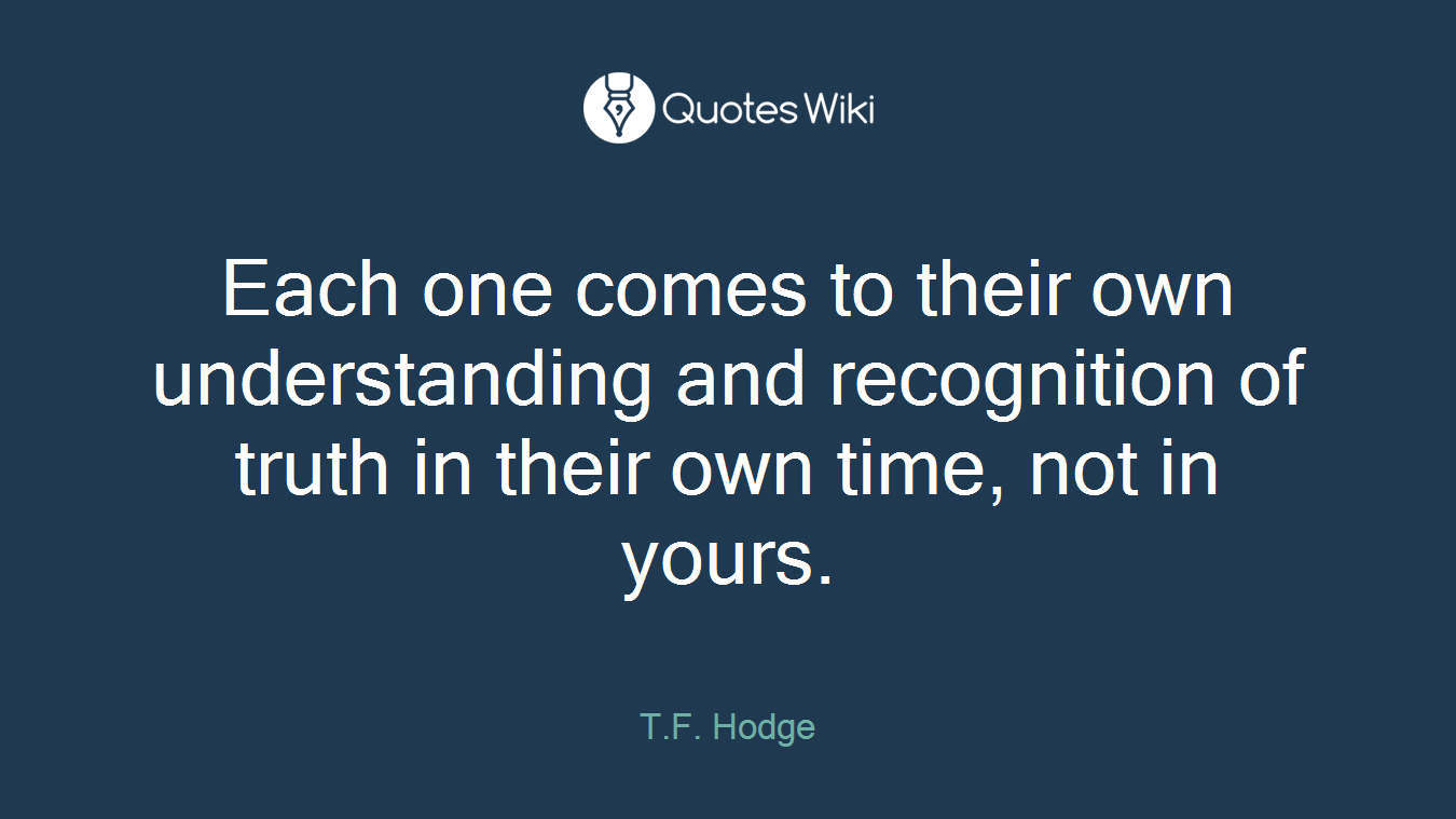Each one comes to their own understanding and recognition of truth in their own time, not in yours.