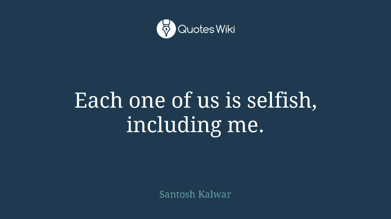 Each one of us is selfish, including me.