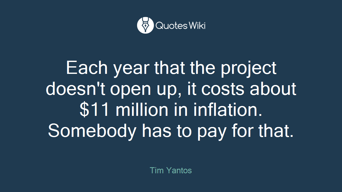 Each year that the project doesn't open up, it costs about $11 million in inflation. Somebody has to pay for that.