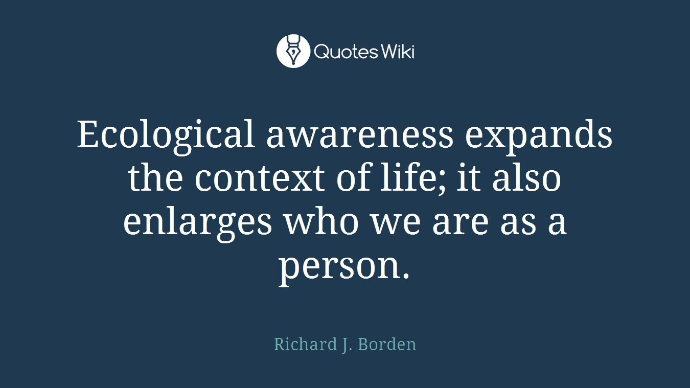 Ecological awareness expands the context of life; it also enlarges who we are as a person.