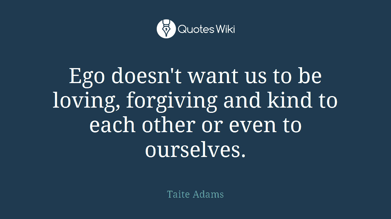 Ego doesn't want us to be loving, forgiving and kind to each other or even to ourselves.