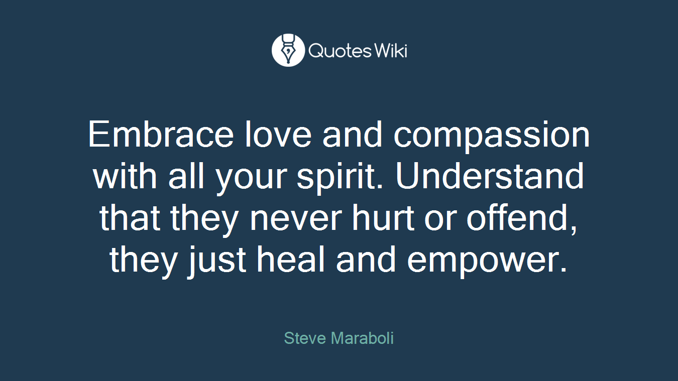 Embrace love and compassion with all your spirit. Understand that they never hurt or offend, they just heal and empower.