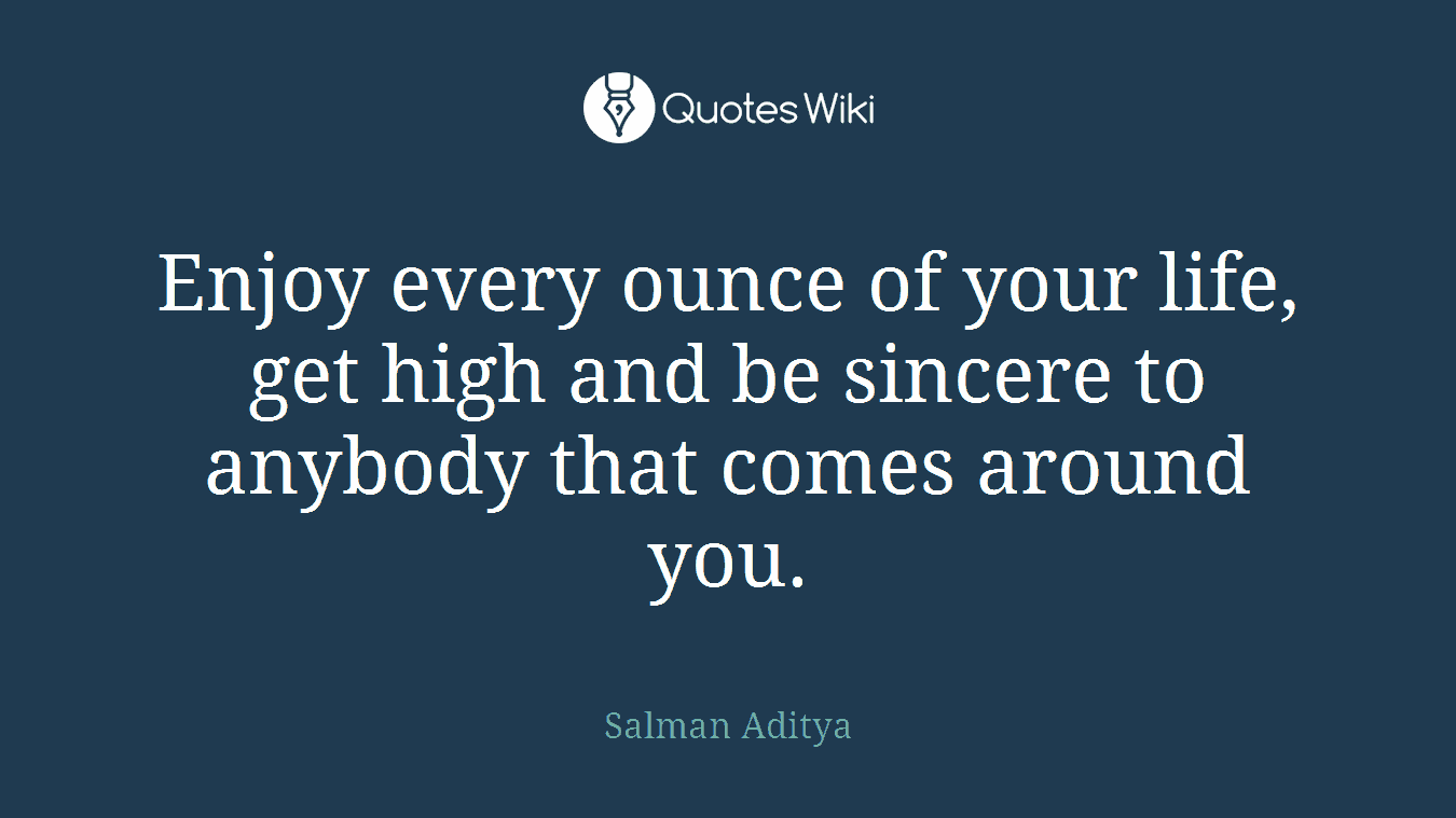 Enjoy every ounce of your life, get high and be sincere to anybody that comes around you.