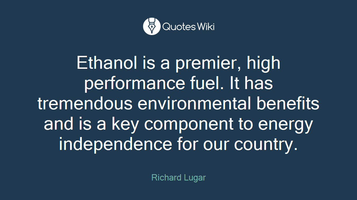 Ethanol is a premier, high performance fuel. It has tremendous environmental benefits and is a key component to energy independence for our country.