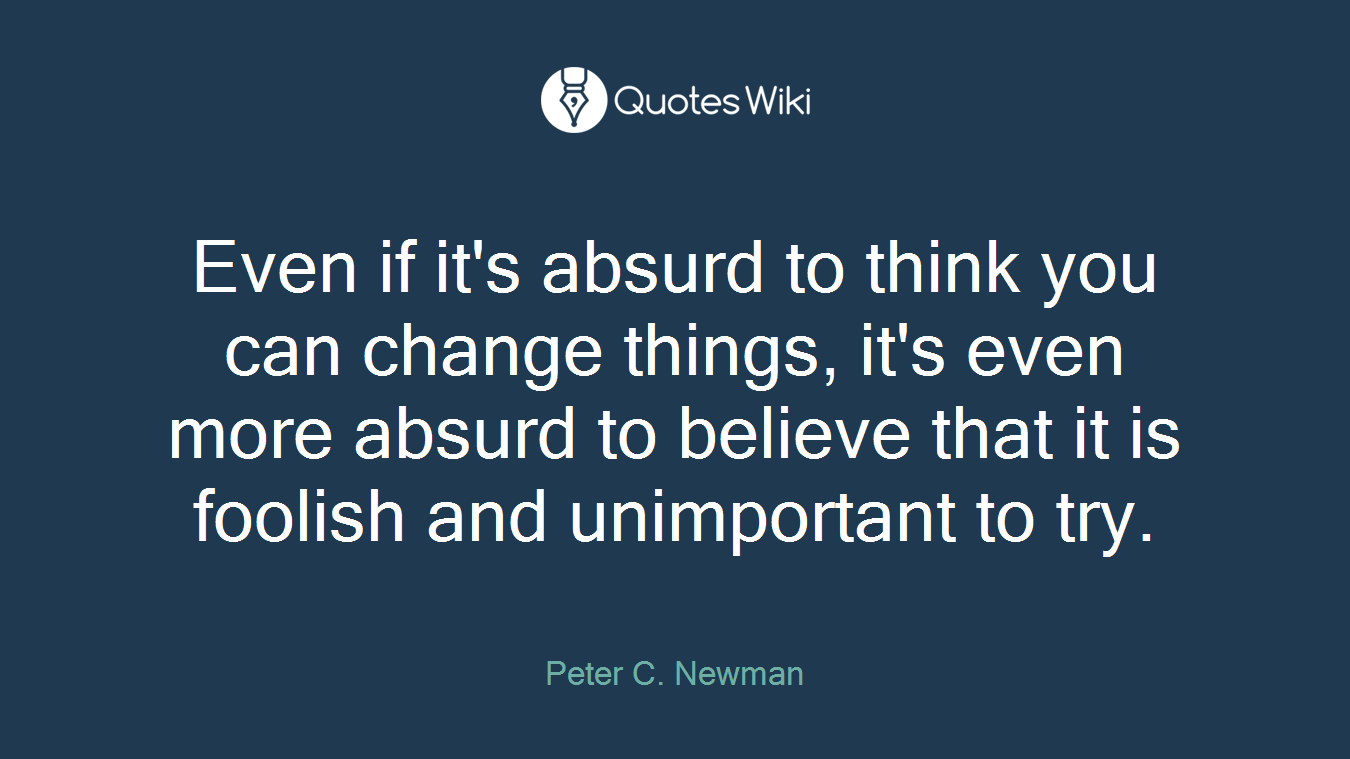 Even if it's absurd to think you can change things, it's even more absurd to believe that it is foolish and unimportant to try.