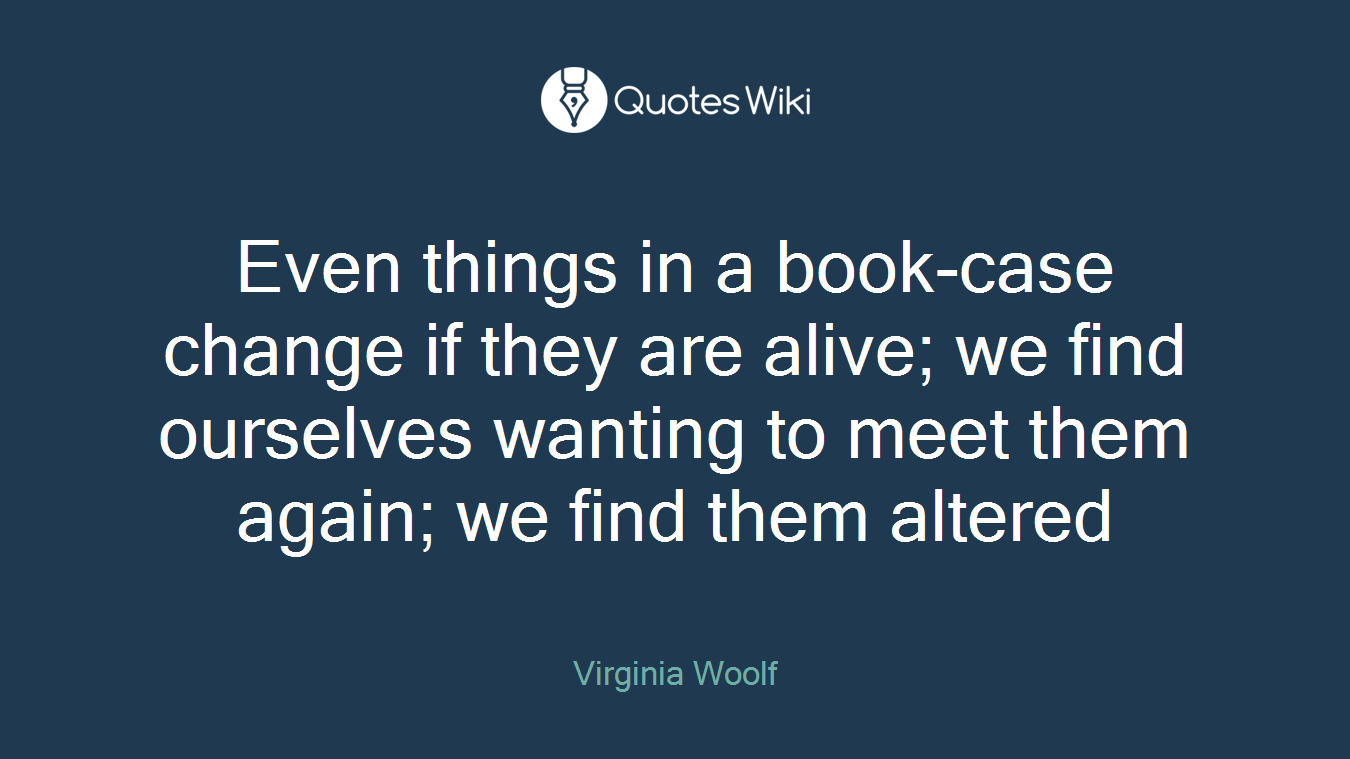 Even things in a book-case change if they are alive; we find ourselves wanting to meet them again; we find them altered