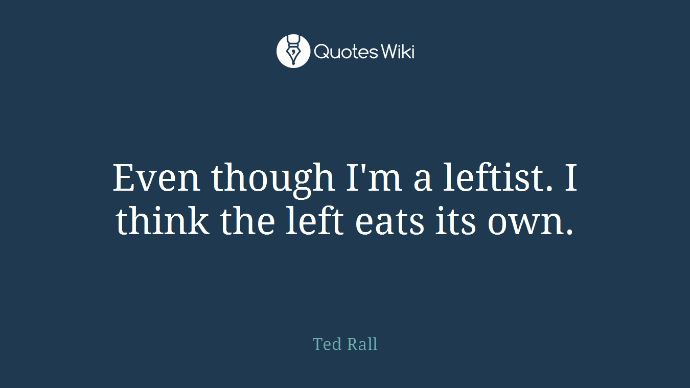 Even though I'm a leftist. I think the left eats its own.