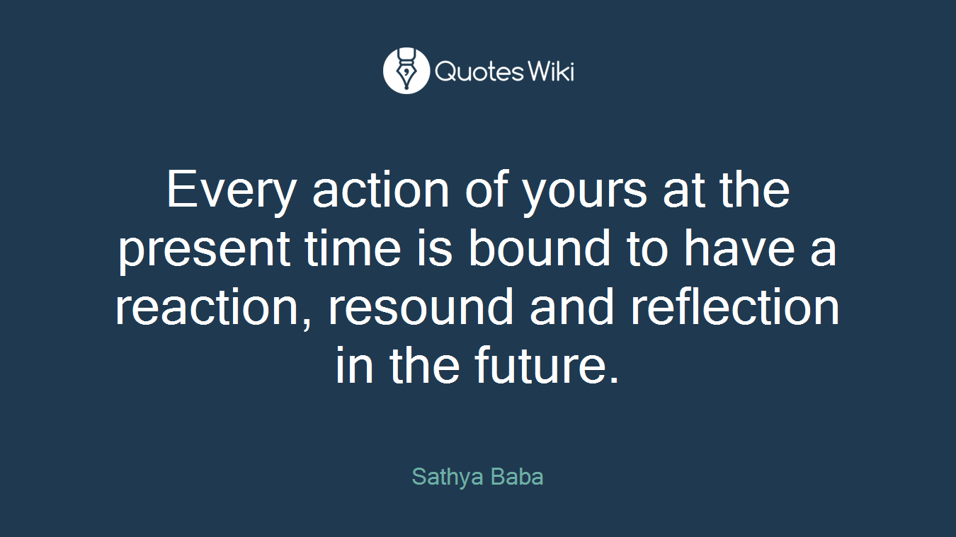 Every action of yours at the present time is bound to have a reaction, resound and reflection in the future.