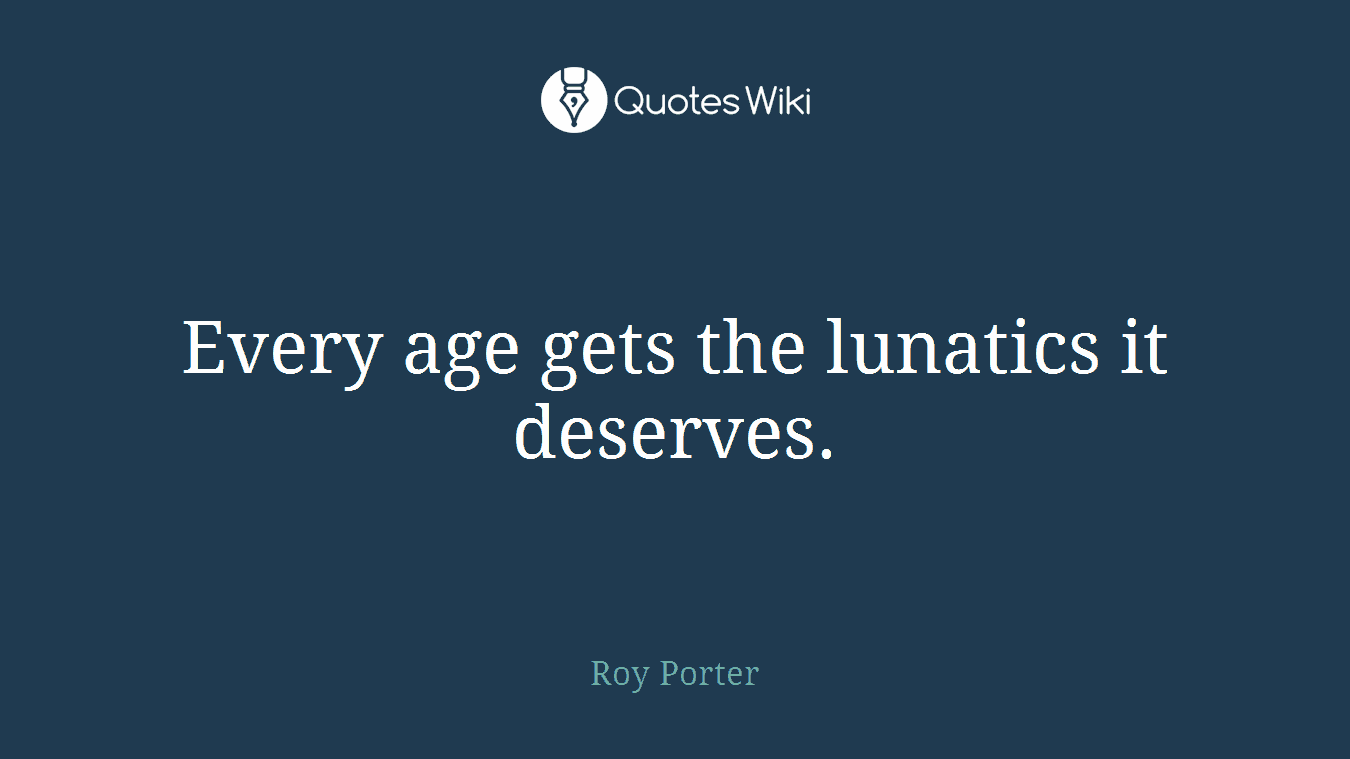 Every age gets the lunatics it deserves.