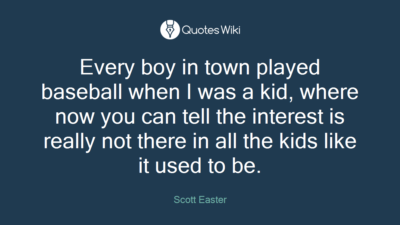 Every boy in town played baseball when I was a kid, where now you can tell the interest is really not there in all the kids like it used to be.