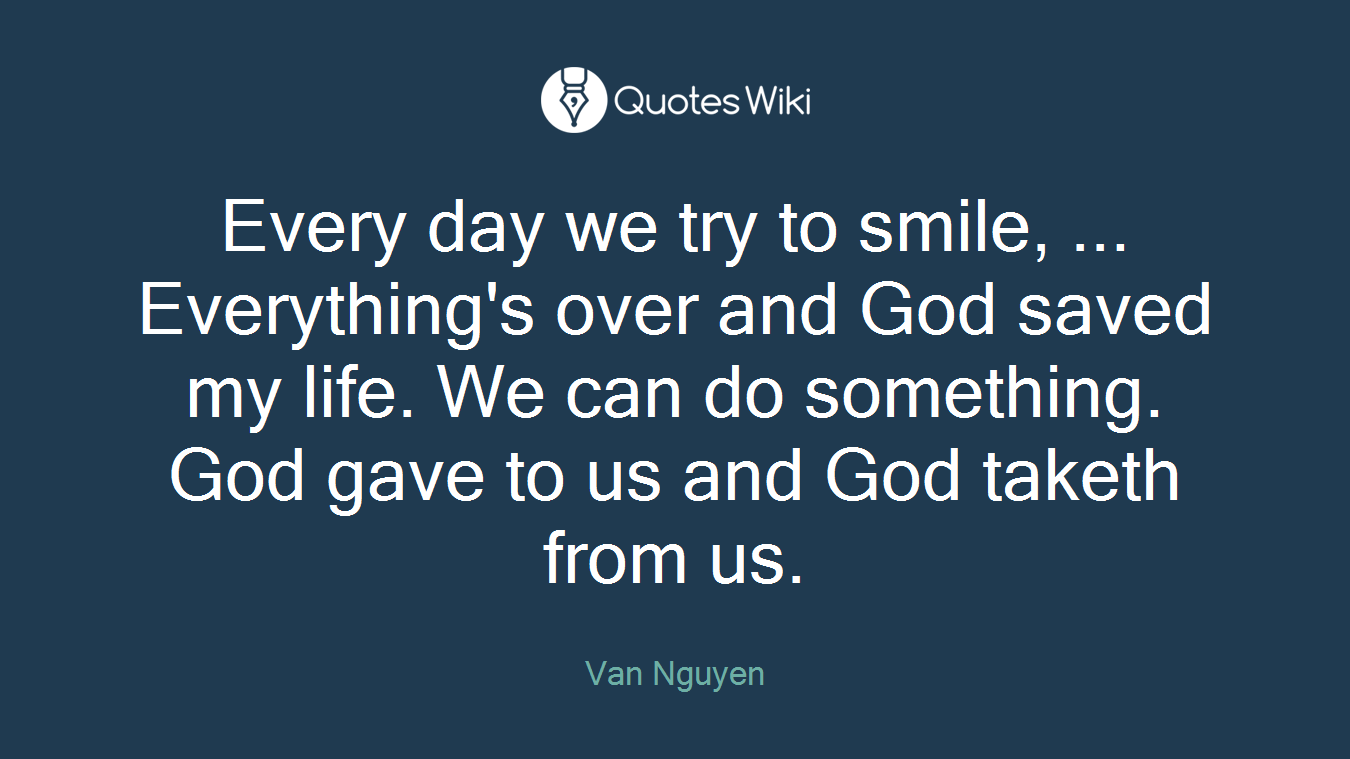Every day we try to smile, ... Everything's over and God saved my life. We can do something. God gave to us and God taketh from us.