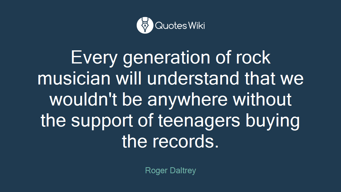 Every generation of rock musician will understand that we wouldn't be anywhere without the support of teenagers buying the records.