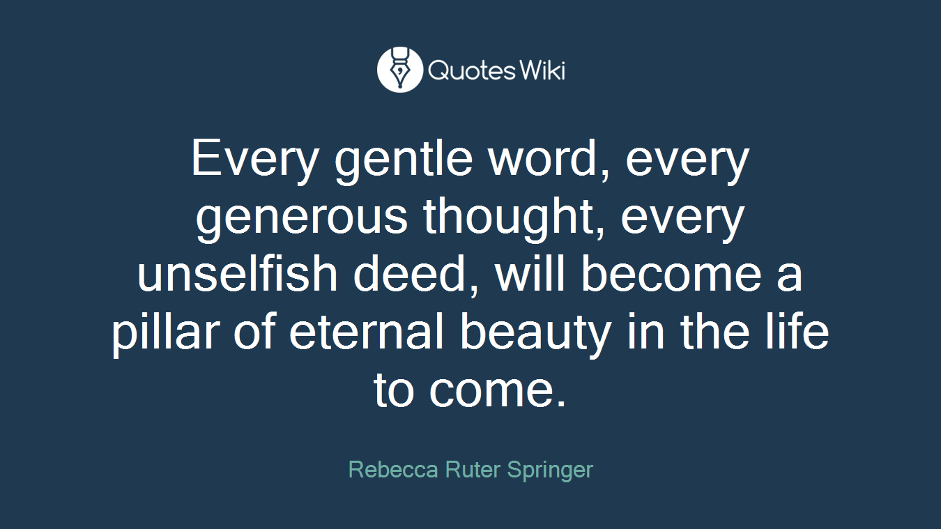 Every gentle word, every generous thought, every unselfish deed, will become a pillar of eternal beauty in the life to come.