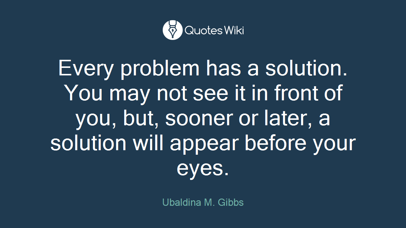 Every problem has a solution. You may not see it in front of you, but, sooner or later, a solution will appear before your eyes.