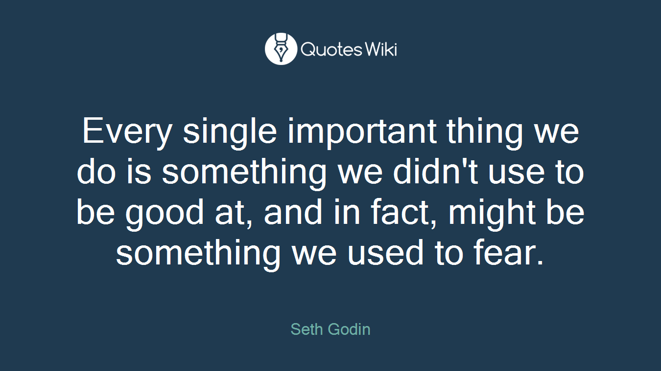 Every single important thing we do is something we didn't use to be good at, and in fact, might be something we used to fear.