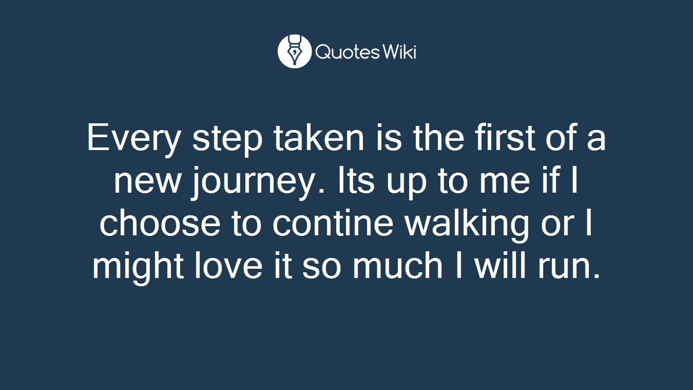 Every step taken is the first of a new journey. Its up to me if I choose to contine walking or I might love it so much I will run.