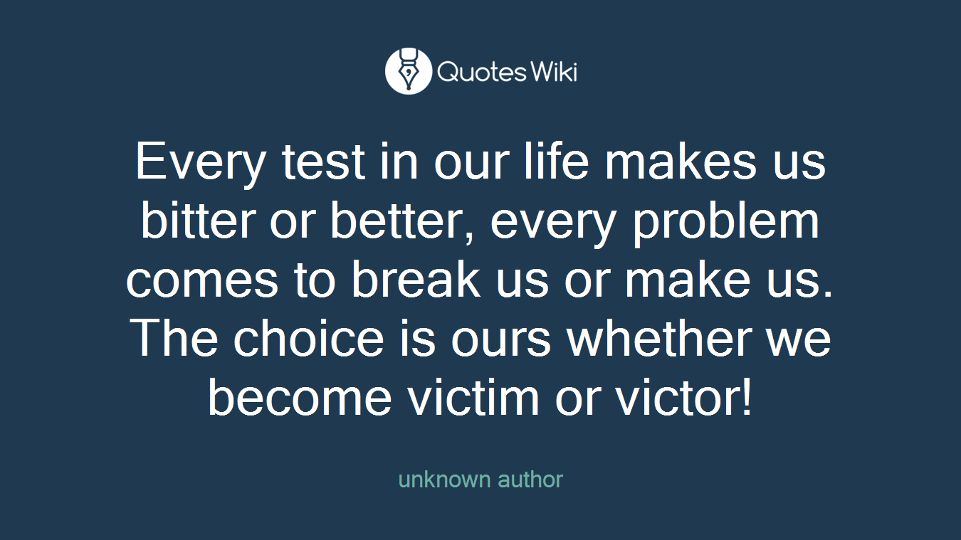 Every test in our life makes us bitter or better, every problem comes to break us or make us. The choice is ours whether we become victim or victor!