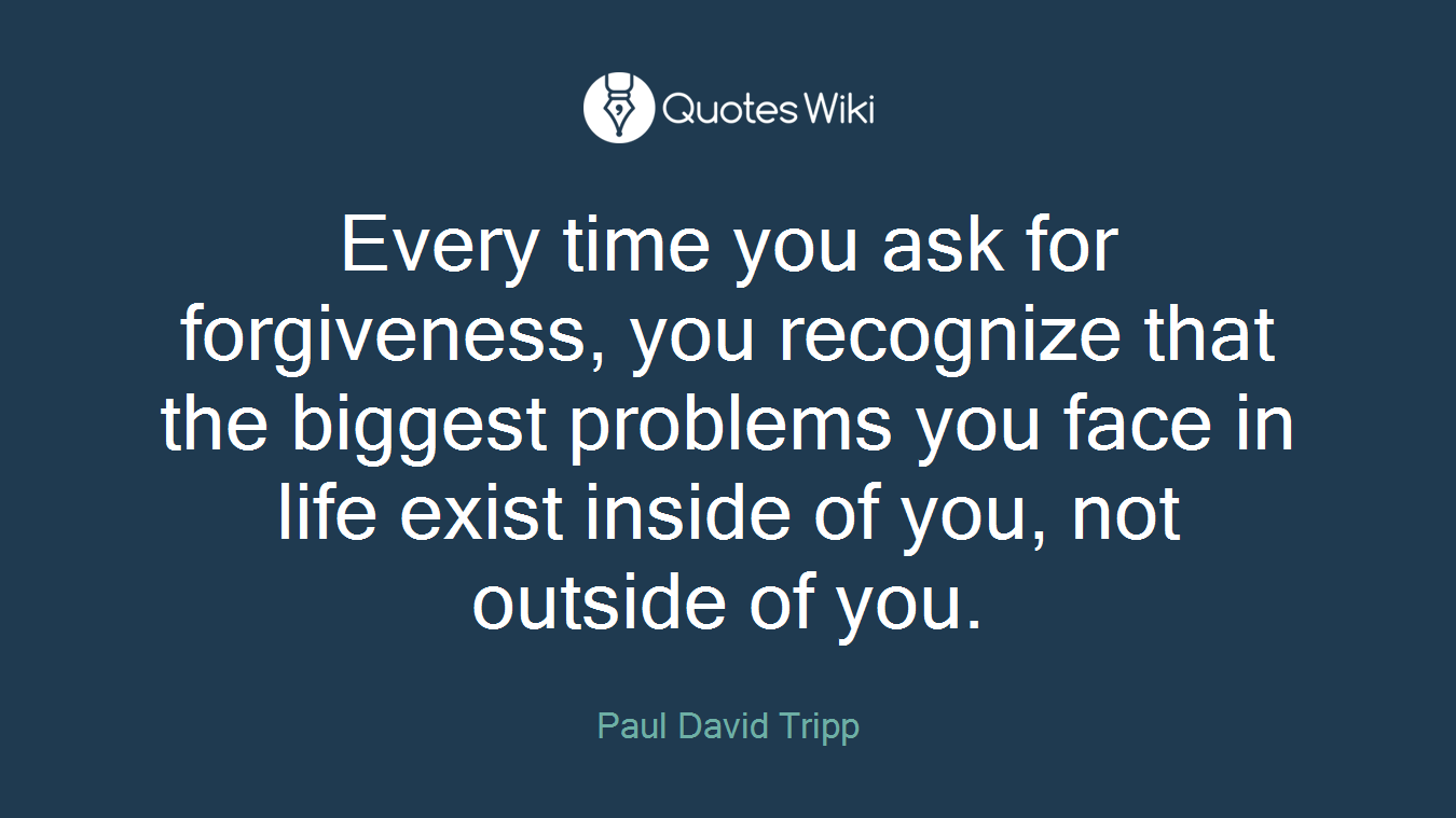 Every time you ask for forgiveness, you recognize that the biggest problems you face in life exist inside of you, not outside of you.
