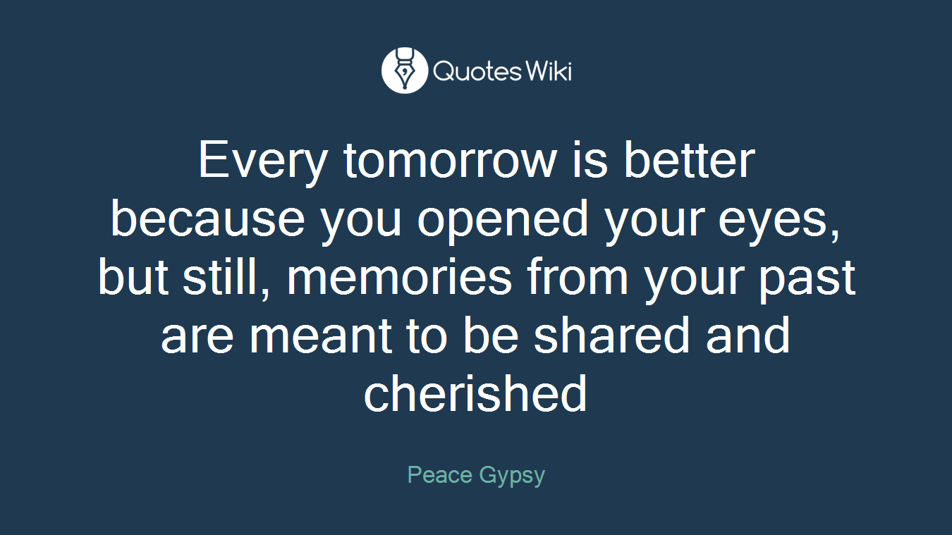 Every tomorrow is better because you opened your eyes, but still, memories from your past are meant to be shared and cherished