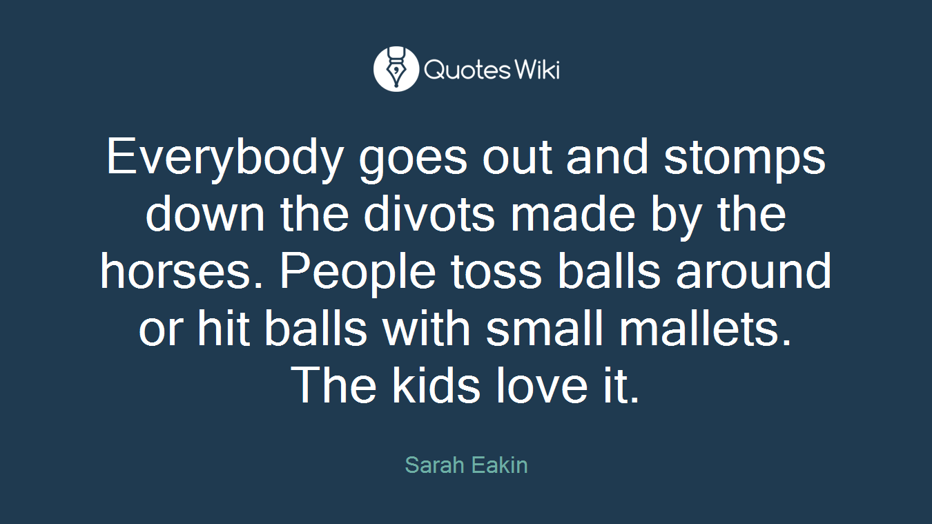 Everybody goes out and stomps down the divots made by the horses. People toss balls around or hit balls with small mallets. The kids love it.