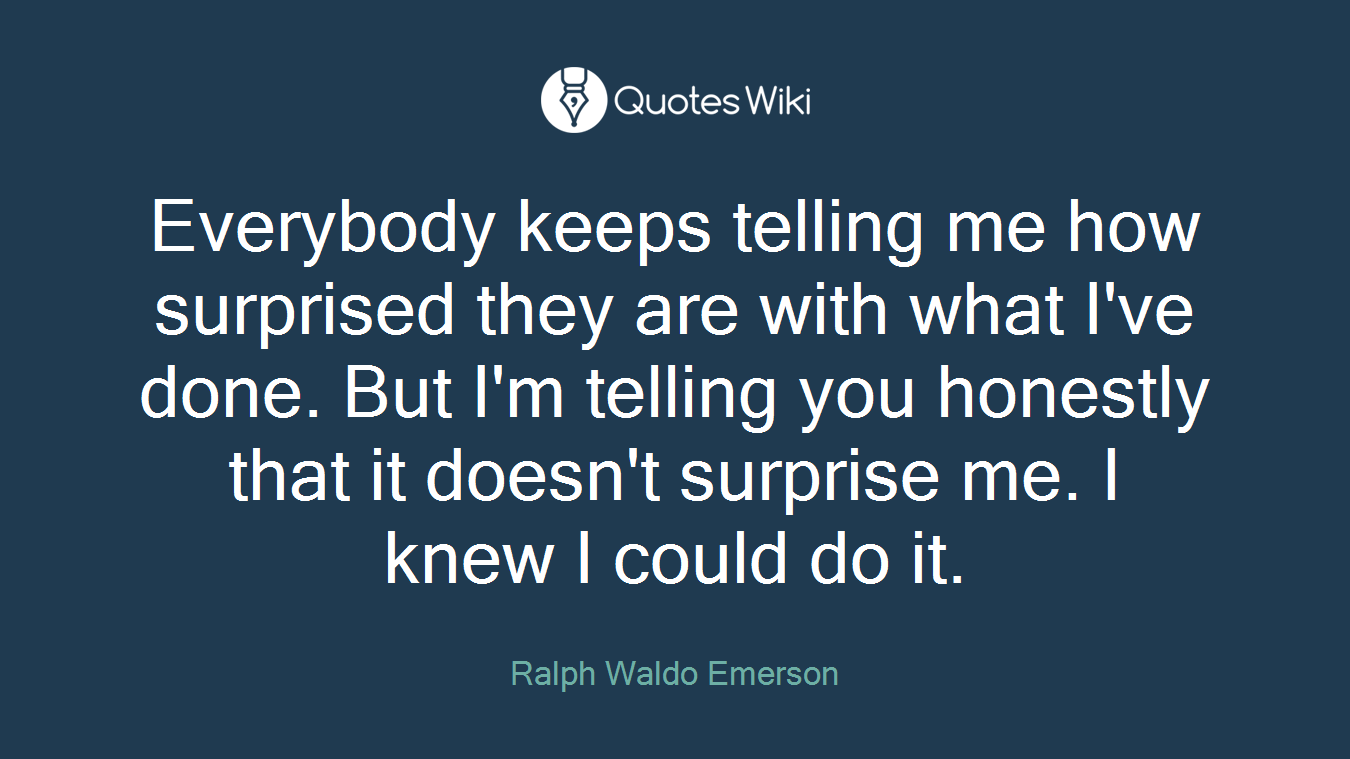 Everybody keeps telling me how surprised they are with what I've done. But I'm telling you honestly that it doesn't surprise me. I knew I could do it.