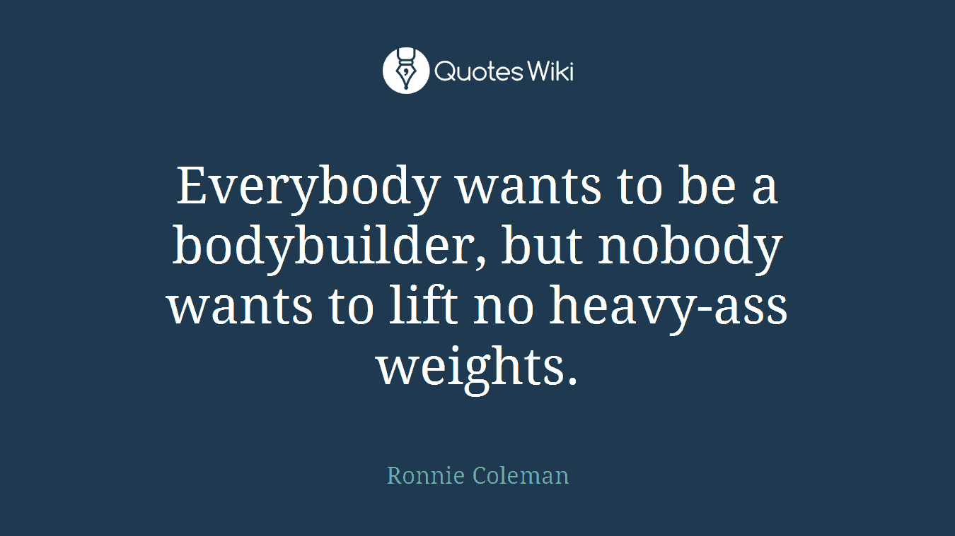 Everybody wants to be a bodybuilder, but nobody wants to lift no heavy-ass weights.