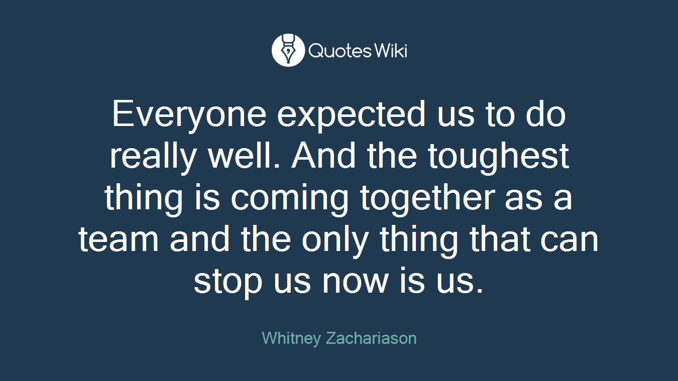 Everyone expected us to do really well. And the toughest thing is coming together as a team and the only thing that can stop us now is us.