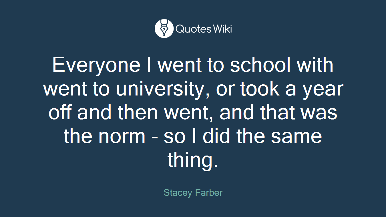 Everyone I went to school with went to university, or took a year off and then went, and that was the norm - so I did the same thing.