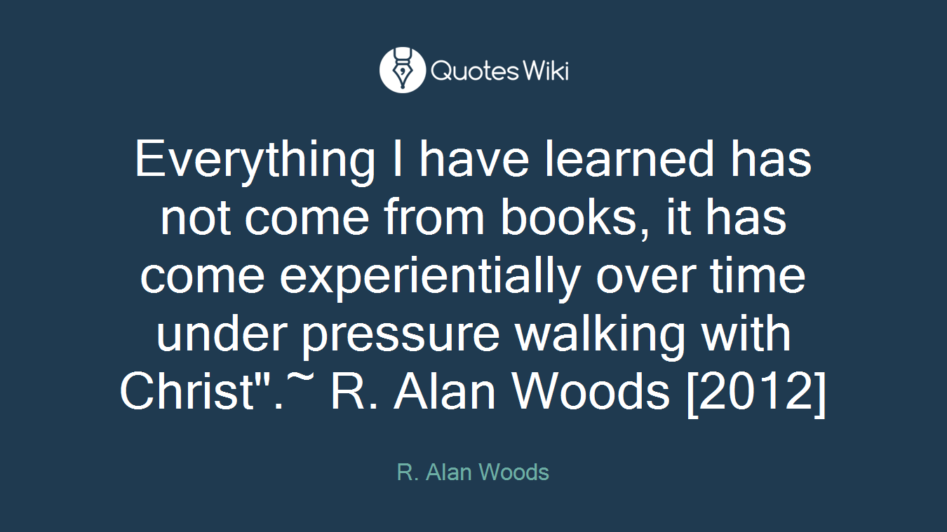 Everything I have learned has not come from books, it has come experientially over time under pressure walking with Christ".~ R. Alan Woods [2012]