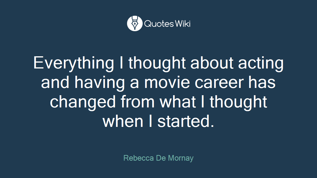 Everything I thought about acting and having a movie career has changed from what I thought when I started.