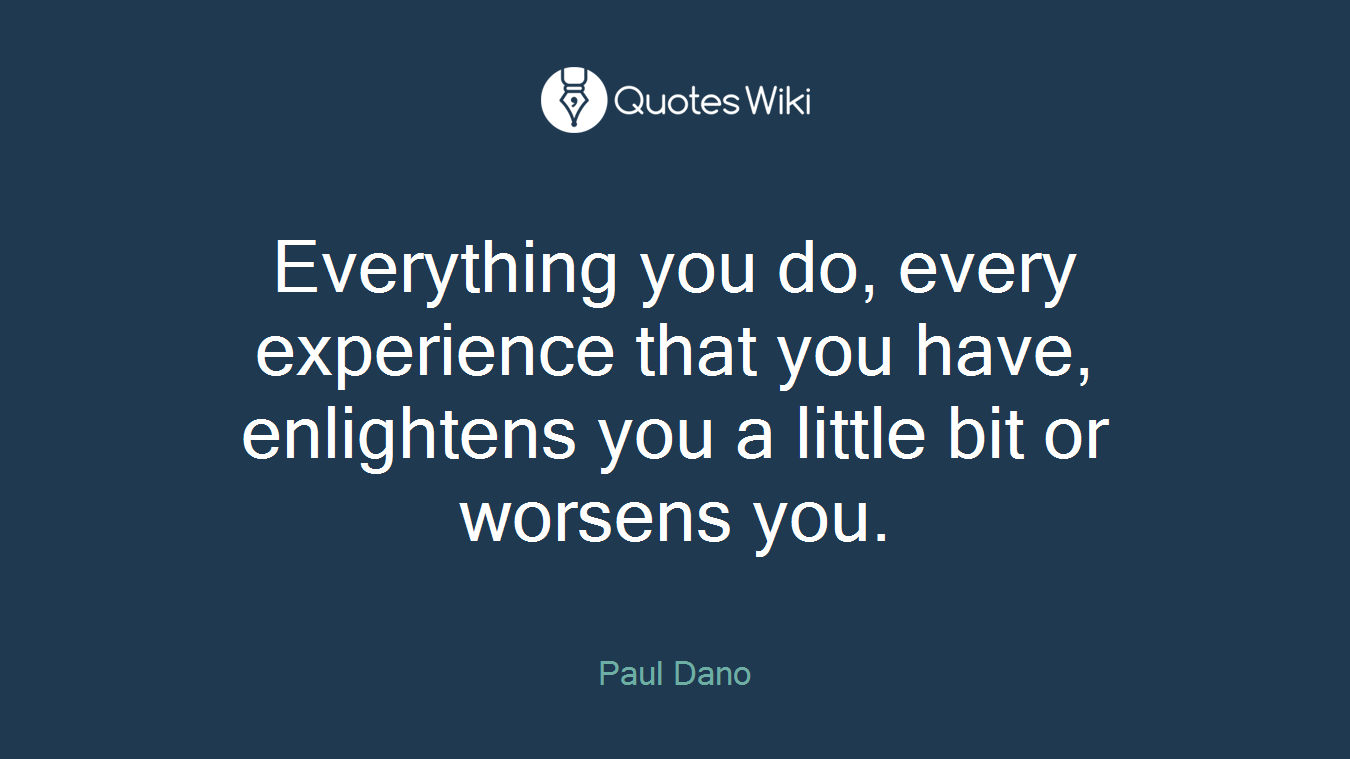 Everything you do, every experience that you have, enlightens you a little bit or worsens you.