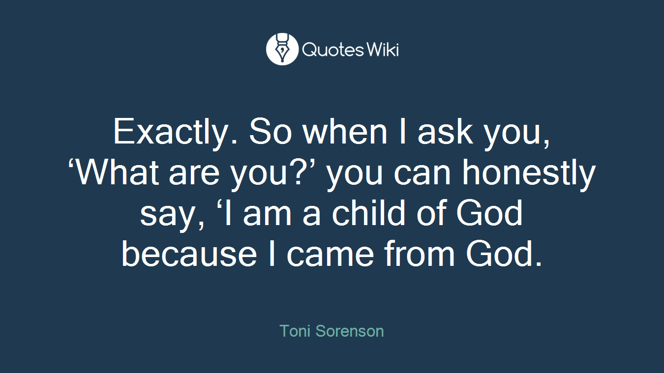 Exactly. So when I ask you, ‘What are you?’ you can honestly say, ‘I am a child of God because I came from God.