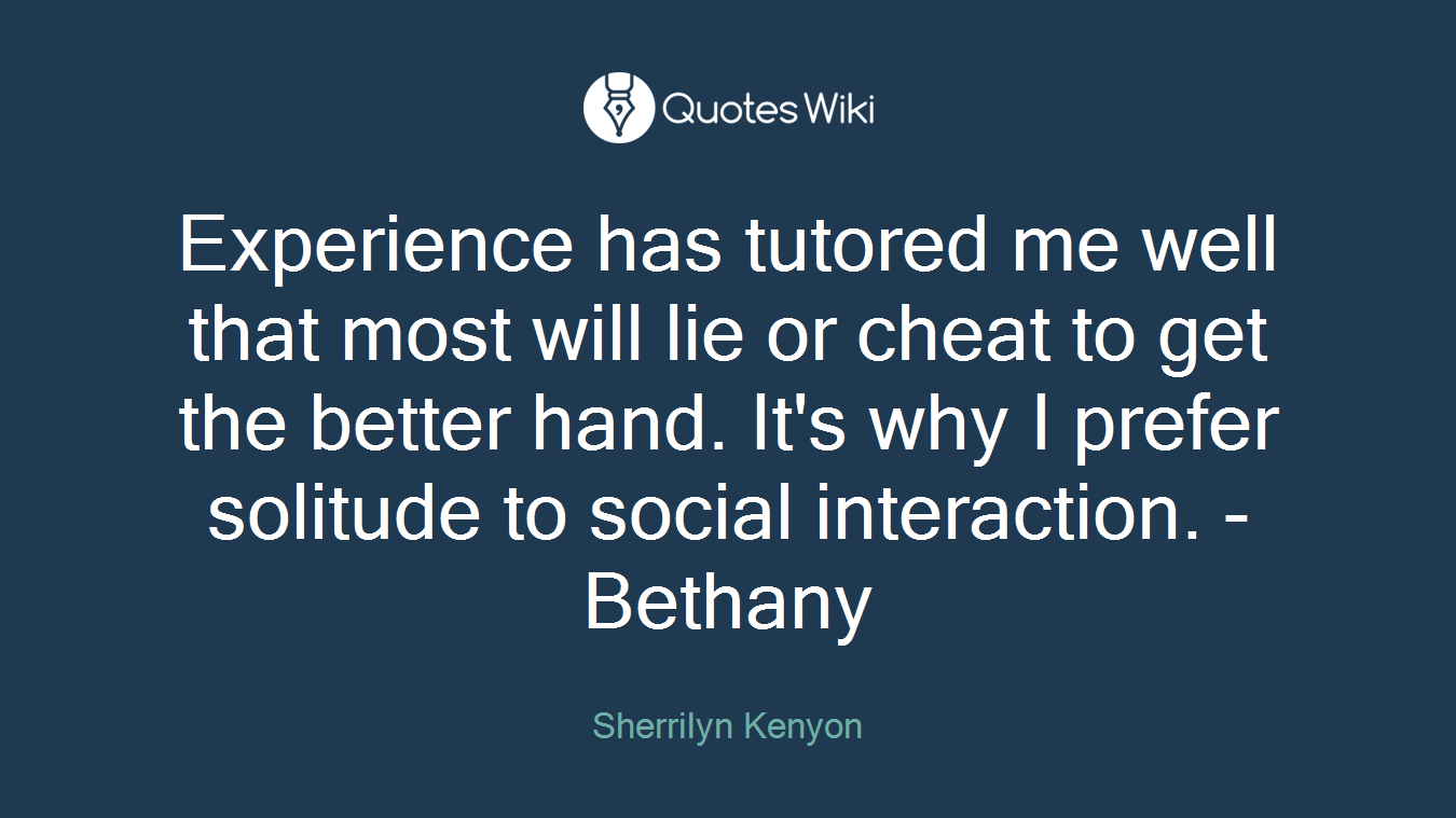 Experience has tutored me well that most will lie or cheat to get the better hand. It's why I prefer solitude to social interaction. - Bethany