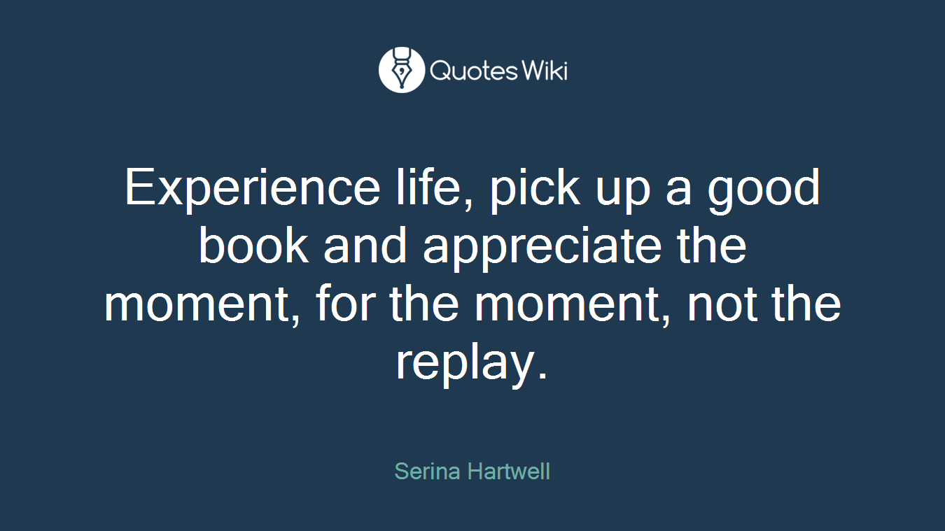 Experience life, pick up a good book and appreciate the moment, for the moment, not the replay.