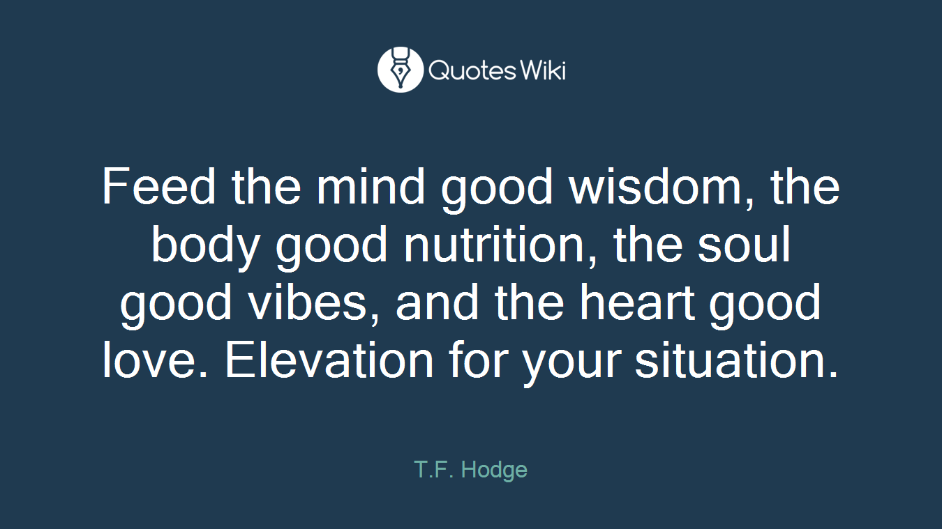 Feed the mind good wisdom, the body good nutrition, the soul good vibes, and the heart good love. Elevation for your situation.