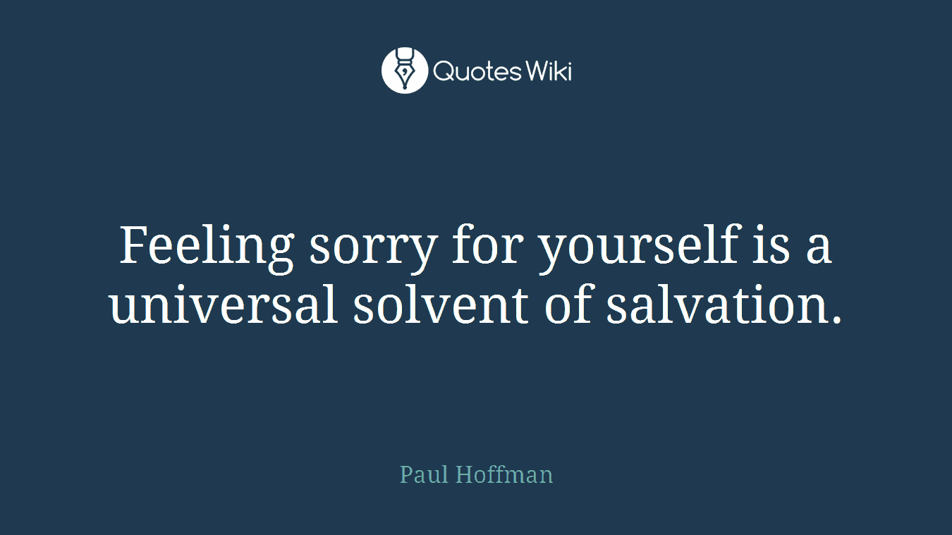 Feeling sorry for yourself is a universal solvent of salvation.