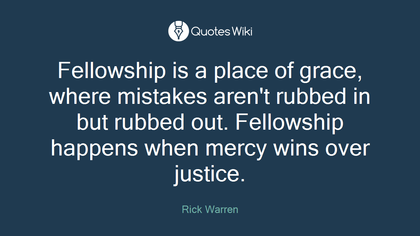 Fellowship is a place of grace, where mistakes aren't rubbed in but rubbed out. Fellowship happens when mercy wins over justice.