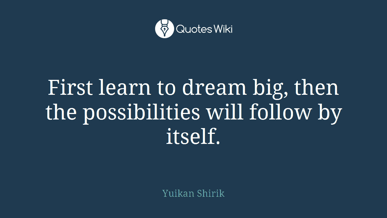 First learn to dream big, then the possibilities will follow by itself.