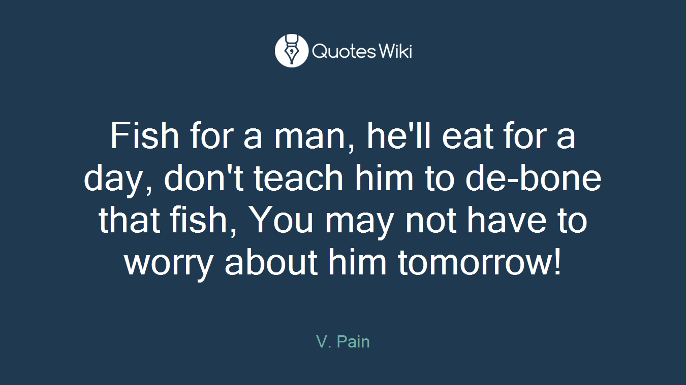 Fish for a man, he'll eat for a day, don't teach him to de-bone that fish, You may not have to worry about him tomorrow!